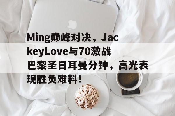 完美世界电竞-包含Ming巅峰对决，JackeyLove与70激战巴黎圣日耳曼分钟，高光表现胜负难料！的词条
